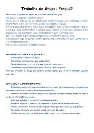 Trabalho de Grupo: Porquê?
Muitas vezes os professores pedem aos alunos que trabalhem em grupo.
Mas, quais as vantagens de trabalhar em grupo?
Hoje em dia, são cada vez mais as profissões onde trabalhar em grupo é uma metodologia normal de
trabalho. Assim, será de todo conveniente que aprendas a trabalhar em grupo.
O trabalho cooperativo, dentro ou fora da aula, e as relações de ajuda são muito importantes porque vão
permitir que o aluno trabalhe melhor e desenvolva a sua personalidade. Permite ainda o desenvolvimento
da cooperação e do respeito pelos outros, atitudes básicas de quem vive em sociedade.
Como vês, o trabalho de grupo é importante para o teu desenvolvimento pessoal e social.
A aprendizagem exige um esforço pessoal e solitário, mas há momentos em que se ganha mais se
cooperarmos com os colegas.
Vejamos então as vantagens de trabalhar em grupo:
VANTAGENS DE TRABALHAR EM GRUPO:
· Permite trocar e enriquecer ideias;
· Aumenta os conhecimentos que cada um tem;
· Desenvolve o diálogo, a cooperação e o respeito pelos outros;
· Desenvolve a responsabilização, quer individual, quer em grupo.
Para que o trabalho de grupo seja rentável existem regras que se devem respeitar. Vejamos
quais são:
REGRAS DO TRABALHAR EM GRUPO:
· Estabelecer, com os companheiros do grupo, as regras de funcionamento, nomeadamente
as datas de trabalho e a escolha de um líder ou porta-voz;
· Planificar o trabalho: definir os objetivos do trabalho e distribuir tarefas, tendo em conta o
tempo e a informação disponíveis;
· Participar no trabalho, cumprindo as tarefas destinadas;
· Respeitar a opinião dos outros, não rindo nem troçando se for diferente da nossa;
· Evitar as discussões e cultivar o diálogo para a resolução de conflitos ou divergências
· Não deixar o trabalho todo para os outros elementos do grupo;
· Não falar de assuntos que não estejam relacionados com o trabalho a desenvolver.
