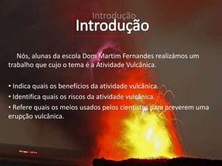 Introdução
Nós, alunas da escola Dom Martim Fernandes realizámos um
trabalho que cujo o tema é a Atividade Vulcânica.
• Indica quais os benefícios da atividade vulcânica.
• Identifica quais os riscos da atividade vulcânica.
• Refere quais os meios usados pelos cientistas para preverem uma
erupção vulcânica.
 