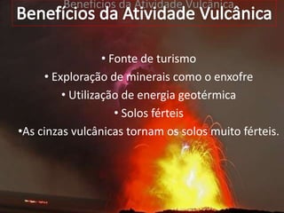 Benefícios da Atividade Vulcânica
• Fonte de turismo
• Exploração de minerais como o enxofre
• Utilização de energia geotérmica
• Solos férteis
•As cinzas vulcânicas tornam os solos muito férteis.
 