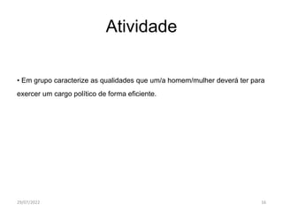 Atividade
• Em grupo caracterize as qualidades que um/a homem/mulher deverá ter para
exercer um cargo político de forma eficiente.
29/07/2022 16
 