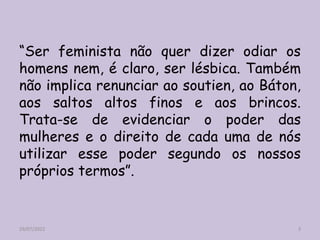 “Ser feminista não quer dizer odiar os
homens nem, é claro, ser lésbica. Também
não implica renunciar ao soutien, ao Báton,
aos saltos altos finos e aos brincos.
Trata-se de evidenciar o poder das
mulheres e o direito de cada uma de nós
utilizar esse poder segundo os nossos
próprios termos”.
29/07/2022 3
 