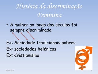 História da discriminação
Feminina
• A mulher ao longo dos séculos foi
sempre discriminada.
Ex: Sociedade tradicionais pobres
Ex: sociedades helénicas
Ex: Cristianismo
29/07/2022 5
 