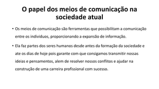 O papel dos meios de comunicação na
sociedade atual
• Os meios de comunicação são ferramentas que possibilitam a comunicação
entre os individuos, proporcionando a expansão de informação.
• Ela faz partes dos seres humanos desde antes da formação da sociedade e
ate os dias de hoje pois garante com que consigamos transmitir nossas
ideias e pensamentos, alem de resolver nossos conflitos e ajudar na
construção de uma carreira profissional com sucesso.
 