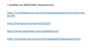 • Acedidos em 10/02/2023, disponivel em:
https://.mundoeducacao.uol.com.br/amp.geografia/meios=comunicac
ao.htm
https://brainly.com.br/tarefa/23112177
https://www.significados.com.br/globalizacao/
https://m.brasilescola.uol.com.br/amp/geografia/globalizacao.htm
 