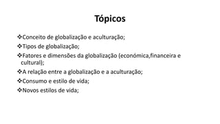 Tópicos
Conceito de globalização e aculturação;
Tipos de globalização;
Fatores e dimensões da globalização (económica,financeira e
cultural);
A relação entre a globalização e a aculturação;
Consumo e estilo de vida;
Novos estilos de vida;
 