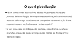 O que é globalização
"é um termo que foi elaborado na década de 1980 para descrever o
processo de intensificação da integração econômica e política internacional,
marcado pelo avanço nos sistemas de transporte e de comunicação. Por se
caracterizar como um fenômeno de caráter mundial."
é um processo de integração política, econômica e cultural
mundial, marcado pelos avanços nos meios de transporte e
comunicação.
 