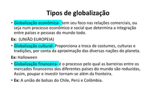 Tipos de globalização
• Globalização econômica- tem seu foco nas relações comerciais, ou
seja num processo econômico e social que determina a integração
entre países e pessoas do mundo todo.
Ex: (UNIÃO EUROPEIA)
• Globalização cultural- Proporciona a troca de costumes, culturas e
tradições, por conta da aproximação das diversas nações do planeta.
Ex: Halloween
• Globalização financeira- é o processo pelo qual as barreiras entre os
mercados financeiros dos diferentes países do mundo são reduzidas,
Assim, poupar e investir tornam-se além da fronteira.
• Ex: A união de bolsas do Chile, Perú e Colômbia.
 