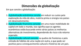 Dimensões da globalização
Em que consite a globalização:
1. A globalização ecónômica consite em reduzir os custos pela
exploração da mão de obra, matéria-prima e energia nos países
em desenvolvimento;
2. A globalização financeira consiste em uma maior mobilidade de
capital em todo o mundo, isso significa que os agentes
econômicos estão buscando entre vários países as melhorias
alternativas de investimento, dependendo do risco e do retorno
esperado.
3. A globalização cultural consiste na quebra de fronteiras e pela
entrada de hábitos de uma nação em outra, o que pode ser
positivo para o enrequecimento cultural e histórico de um país.
 