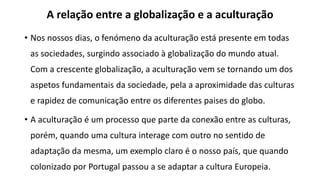 A relação entre a globalização e a aculturação
• Nos nossos dias, o fenómeno da aculturação está presente em todas
as sociedades, surgindo associado à globalização do mundo atual.
Com a crescente globalização, a aculturação vem se tornando um dos
aspetos fundamentais da sociedade, pela a aproximidade das culturas
e rapidez de comunicação entre os diferentes paises do globo.
• A aculturação é um processo que parte da conexão entre as culturas,
porém, quando uma cultura interage com outro no sentido de
adaptação da mesma, um exemplo claro é o nosso país, que quando
colonizado por Portugal passou a se adaptar a cultura Europeia.
 