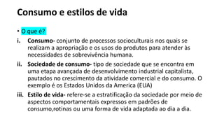 Consumo e estilos de vida
• O que é?
i. Consumo- conjunto de processos socioculturais nos quais se
realizam a apropriação e os usos do produtos para atender às
necessidades de sobrevivência humana.
ii. Sociedade de consumo- tipo de sociedade que se encontra em
uma etapa avançada de desenvolvimento industrial capitalista,
pautados no crescimento da atividade comercial e do consumo. O
exemplo é os Estados Unidos da America (EUA)
iii. Estilo de vida- refere-se a estratificação da sociedade por meio de
aspectos comportamentais expressos em padrões de
consumo,rotinas ou uma forma de vida adaptada ao dia a dia.
 