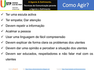 Como Agir?
Made by Grupo IV Site: https://www.osfactosmatematicos.blogspot.com Facebook: https://www.facebook.com/factosmatematicos
 Ter uma escuta activa
 Ter empatia; Dar atenção
 Devem repetir a informação
 Acalmar a pessoa
 Usar uma linguagem de fácil compreensão
 Devem explicar de forma clara os problemas dos utentes
 Devem dar uma opinião e perceber a situação dos utentes
 Devem ser educados, respeitadores e não falar mal com os
utentes
A Agonia & Sofrimento.
Técnicas de Comunicação perante
a Agonia e Sofrimento
 