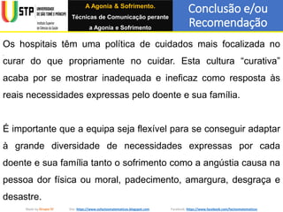 Conclusão e/ou
Recomendação
Made by Grupo IV Site: https://www.osfactosmatematicos.blogspot.com Facebook: https://www.facebook.com/factosmatematicos
Os hospitais têm uma política de cuidados mais focalizada no
curar do que propriamente no cuidar. Esta cultura “curativa”
acaba por se mostrar inadequada e ineficaz como resposta às
reais necessidades expressas pelo doente e sua família.
É importante que a equipa seja flexível para se conseguir adaptar
à grande diversidade de necessidades expressas por cada
doente e sua família tanto o sofrimento como a angústia causa na
pessoa dor física ou moral, padecimento, amargura, desgraça e
desastre.
A Agonia & Sofrimento.
Técnicas de Comunicação perante
a Agonia e Sofrimento
 