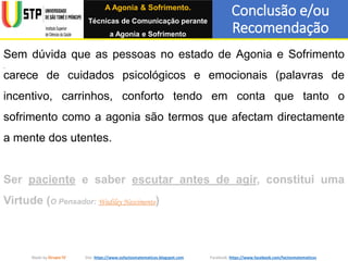 Conclusão e/ou
Recomendação
Made by Grupo IV Site: https://www.osfactosmatematicos.blogspot.com Facebook: https://www.facebook.com/factosmatematicos
Sem dúvida que as pessoas no estado de Agonia e Sofrimento
carece de cuidados psicológicos e emocionais (palavras de
incentivo, carrinhos, conforto tendo em conta que tanto o
sofrimento como a agonia são termos que afectam directamente
a mente dos utentes.
Ser paciente e saber escutar antes de agir, constitui uma
Virtude (O Pensador: Wadiley Nascimento)
A Agonia & Sofrimento.
Técnicas de Comunicação perante
a Agonia e Sofrimento
 