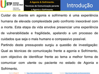 A Agonia & Sofrimento.
Técnicas de Comunicação perante
a Agonia e Sofrimento
Introdução
Made by Grupo IV Site: https://www.osfactosmatematicos.blogspot.com Facebook: https://www.facebook.com/factosmatematicos
Cuidar do doente em agonia e sofrimento é uma experiência
humana de elevada complexidade pelo confronto inexorável com
a morte. Esta etapa da vida envolve presenciar uma experiência
de vulnerabilidade e fragilidade, apelando a um processo de
cuidados que seja o mais humano e compassivo possível.
Partindo deste pressuposto surgiu a questão de investigação:
Qual as técnicas de comunicação frente a agonia e Sofrimento,
com objectivo de identificar frente ao tema a melhor forma de
comunicar com utente ou paciente no estado de Agonia e
Sofrimento.
 