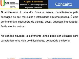 Conceito
Made by Grupo IV Site: https://www.osfactosmatematicos.blogspot.com Facebook: https://www.facebook.com/factosmatematicos
O sofrimento é uma dor física e mental, caracterizado pela
sensação de dor, mal-estar e infelicidade em uma pessoa. É uma
dor intolerável causadora de tristeza, pesar, angustia, infelicidade,
ferida e entre outros.
No sentido figurado, o sofrimento ainda pode ser utilizado para
caracterizar uma vida de dificuldades, de penúria e miséria.
A Agonia & Sofrimento.
Técnicas de Comunicação perante
a Agonia e Sofrimento
 