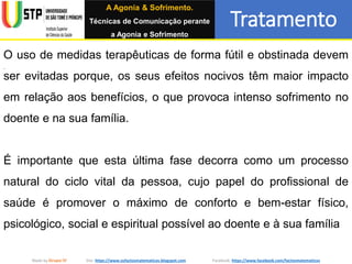 Tratamento
Made by Grupo IV Site: https://www.osfactosmatematicos.blogspot.com Facebook: https://www.facebook.com/factosmatematicos
O uso de medidas terapêuticas de forma fútil e obstinada devem
ser evitadas porque, os seus efeitos nocivos têm maior impacto
em relação aos benefícios, o que provoca intenso sofrimento no
doente e na sua família.
É importante que esta última fase decorra como um processo
natural do ciclo vital da pessoa, cujo papel do profissional de
saúde é promover o máximo de conforto e bem-estar físico,
psicológico, social e espiritual possível ao doente e à sua família
A Agonia & Sofrimento.
Técnicas de Comunicação perante
a Agonia e Sofrimento
 