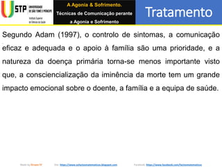 Tratamento
Made by Grupo IV Site: https://www.osfactosmatematicos.blogspot.com Facebook: https://www.facebook.com/factosmatematicos
Segundo Adam (1997), o controlo de sintomas, a comunicação
eficaz e adequada e o apoio à família são uma prioridade, e a
natureza da doença primária torna-se menos importante visto
que, a consciencialização da iminência da morte tem um grande
impacto emocional sobre o doente, a família e a equipa de saúde.
A Agonia & Sofrimento.
Técnicas de Comunicação perante
a Agonia e Sofrimento
 