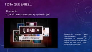 TESTA QUE SABES...
1º pergunta:
O que são as enzimas e qual a função principal?
Resposta:As enzimas são
biocatalizadores que
promovem as milhares de
reações químicas que ocorrem
dentro de uma célula, essas
aceleram essas reações.
 