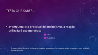 TESTA QUE SABES...
• 3ºpergunta: No processo de anabolismo, a reação
utilizada é exoenergética.
Falso
Verdadeiro
Resposta: Falso-A reação utilizada no processo anabolismo é a endoenergética, neste processo a molécula
absorve energia.
 