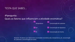 TESTA QUE SABES...
4ºpergunta:
Quais os fatores que influenciam a atividade enzimática?
Temperatura Concentração do substrato
Sal Concentração de Apoezima
Ph Concentração de Enzima
Resposta: Os fatores que influenciam na atividade enzimática são a temperatura, ph, concentração
do substrato e concentração de enzima.
 