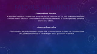 FATORES INFLUENTES
Concentração de Substrato
A velocidade da reação é proporcional à concentração do substrato, isto é, o valor máximo da velocidade
aumenta até esta estabilizar. O mesmo efeito só acontece quando todas as enzimas presentes estiverem
ocupadas na catálise.
Concentração da enzima
A velocidade da reação é diretamente proporcional à concentração de enzimas, isto é, quando existe
uma grande concentração de substrato para pouca quantidade de enzimas.
 