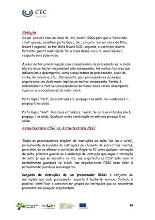 Relógio
Se um circuito tem um clock de 1Hz, levará 1000s para que o "resultado
final" apareça na última porta lógica. Se o circuito tem um clock de 1Khz,
levará 1 segundo, se for 1Mhz levará 0.001 segundo, e assim por diante.
Portanto, quanto mais rápido for o clock desse circuito, mais rápido a
resposta será observada.

Apesar de ter grande ligação com o desempenho de processadores, o clock
não é o único factor responsável pelo desempenho. Há muitos factores que
influenciam o desempenho, como a arquitetura do processador, clock de
cache, de memória, etc... Obviamente, para processadores da mesma
arquitetura, um clock maior implica um melhor desempenho. Porém, é
extremamente factível processadores de menor clock terem desempenho
superior a processadores de maior clock.

Porta lógica "Not", Se a entrada é 0, propaga 1 na saída. Se a entrada é 1,
propaga 0 na saída.

Porta lógica "And". Tem duas entradas e 1 saída. Se as duas entradas são 1,
propaga 1 na saída. Qualquer outra combinação na entrada propaga 0 na
saída.

Arquitectura CISC vs. Arquitectura RISC

Todos os processadores dispõem de instruções de salto “de ida e volta”,
normalmente designados de instruções de chamada de sub-rotinas: nestas,
para além de se alterar o conteúdo do Registro PC como qualquer instrução
de salto, primeiro guarda-se o endereço de instrução que segue a instrução
de salto (e que se encontra no PC); nas arquitecturas CISC este valor é
normalmente guardado na stack; nas arquitecturas RISC esse valor é
normalmente guardado num Registro.

Conjunto de instruções de um processador RISC: o conjunto de
instruções que cada processador suporta é bastante variado. Contudo é
possível identificar e caracterizar grupos de instruções que se encontram
presentes em qualquer arquitectura.




                                                                              10
 