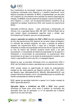 Para transferência de informação: integram este grupo as instruções que
transferem informação entre Registro e a memória (load/store), entre
Registro (simulado no Assembler do MIPS, e implementando com uma soma
com o Registro 0), directamente entre posições de memória (suportado por
exemplo, no M680x0, mas não disponível em qualquer arquitectura RISC), ou
entre Registro e a stack, com incremento/decremento automático do sp
(disponível em qualquer arquitectura CISC, mas incomum em arquitecturas
RISC);

Operações aritméticas, lógicas, …: soma, subtracção e multiplicação com
inteiros e fp, e operações lógicas AND, OR, NOT, ShiftLeft/Right são as
mais comuns; alguns processadores suportam ainda a divisão, quer
directamente por hardware, quer por microprogramação.

Acesso a operandos em memória em CISC e RISC:Uma das consequências
do fato das arquitecturas CISC disporem de um menor número de Registro
é a alocação das variáveis escalares, em regra, a posições de memória,
enquanto nas arquitecturas RISC, a regra era a alocação a Registro.
Atendendo ao modelo de programação estruturada tão em voga nos anos 70,
ao fato da maioria das variáveis escalares serem locais a um dado
procedimento, e à necessidade do modelo de programação ter de suportar o
alinhamento e recursividade de procedimentos, as arquitecturas CISC
necessitavam de um leque rico de modos de endereçamento à memória, para
reduzir o gap semântico entre uma HLL e a linguagem máquina.

Resume-se aqui, as principais diferenças entre as arquitecturas CISC e
RISC, nas facilidades de acesso a operandos que se encontram em memória:

CISC: grande riqueza na especificação de modos de endereçamento;
exemplo do i86: modo absoluto; por Registro indirecto –(R), – (SP), (SP)+;
por Registro base –(Rb)+desloc8,16,32, (Rb)+(R), (Rb)+desloc8,16,32; com
acessos indirectos à memória, isto é, com apontadores para as variáveis sem
memória armazenada em células de memória.

RISC: apenas em operações load/store e apenas 1 ou 2 modos; exemplo do
MIPS: apenas (R)+desloc16.

Operações lógicas e aritméticas em CISC e RISC: Duas grandes
diferenças se fazem notar entre estes 2 modelos: na localização dos
operandos neste tipo de operações, e o nº de operandos que é possível
especificar em cada instrução.



                                                                        11
 