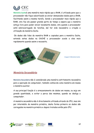 Memória Cacheé uma memória mais rápida que a RAM, é utilizada para que o
processador não fique subutilizado ao enviar demasiados dados para a RAM,
facilitando assim a mesma tarefa. Sendo o processador mais rápido que a
RAM, isto faz ele passar grande parte do tempo a espera que a memória
esteja livre para poder enviar novamente dados, isto quando o processador
está sobrecarregado de tarefas, daí ter sido necessário a criação e
utilização da memória Cache.

Os dados são lidos da memória RAM e copiados para a memória Cache,
estando estes dados na CACHE o processador acede a eles mais
rapidamente quando assim o necessita.




                                                       Imagem 9-Memória Cache




Memória Secundária

Memória Secundária não é considerada uma memória estritamente necessária
para a operação do computador, também conhecida como memória em massa
e memória auxiliar.

A sua principal função é o armazenamento de dados em massa, ou seja em
grande quantidade, e evitar a perca dos mesmos, quando se desliga o
computador.

A memória secundária não é directamente utilizada através do CPU, mas sim
por intermédio da memória primária, desta forma primeiro os dados são
carregados na memória primária e depois tratados então pelo CPU.




                                                                           17
 