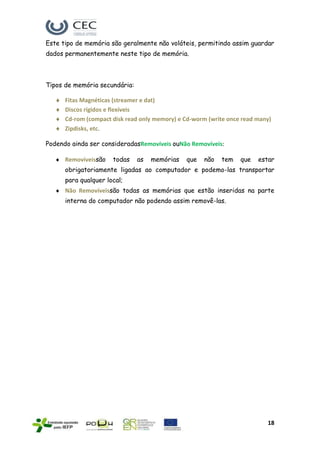 Este tipo de memória são geralmente não voláteis, permitindo assim guardar
dados permanentemente neste tipo de memória.



Tipos de memória secundária:

      Fitas Magnéticas (streamer e dat)
      Discos rígidos e flexíveis
      Cd-rom (compact disk read only memory) e Cd-worm (write once read many)
      Zipdisks, etc.

Podendo ainda ser consideradasRemovíveis ouNão Removíveis:

      Removíveissão   todas    as   memórias   que   não   tem    que   estar
      obrigatoriamente ligadas ao computador e podemo-las transportar
      para qualquer local;
      Não Removíveissão todas as memórias que estão inseridas na parte
      interna do computador não podendo assim removê-las.




                                                                           18
 