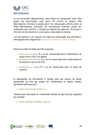 Barramentos

Os Barramentossão implementados como linhas de comunicação reais. Eles
podem ser posicionados como parte do circuito no próprio Chip
(Barramentos internos) ou podem servir de comunicação externa entre os
Chips (Barramentos externos). Os barramentos externos podem ser
expandidos para facilitar a conexão de dispositivos especiais. Um projecto
eficiente de barramentos é crucial para a velocidade do sistema.

 Um barramento é um conjunto de linhas de comunicação que permitem a
interligação entre dispositivos,como o CPU, a memória e outros periféricos.



Esses fios estão divididos em três conjuntos:

      Barramento de dados: É a via de comunicação para transferência de
      dados entre a CPU e os demais;
      Barramento de endereços: É a via de comunicação para endereçamento
      de memória e portas de I/O;

      Barramento de controlo:É a via de comunicação para os sinais de
      controlo.



O desempenho do barramento é medido pela sua largura de banda
(quantidade de bits que podem ser transmitidos ao mesmo tempo),
geralmente potências de 2:

      8 bits, 16 bits, 32 bits, 64 bits, etc.

Também pela velocidade da transmissão medida em bps (bits por segundo)
por exemplo:

      10 bps, 160 Kbps, 100 Mbps, 1 Gbps etc.




                                                                        19
 