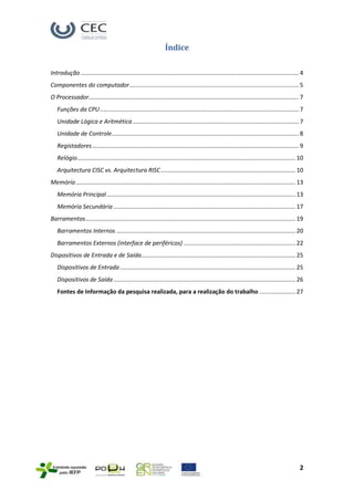 Índice

Introdução ..................................................................................................................................... 4
Componentes do computador ....................................................................................................... 5
O Processador................................................................................................................................ 7
   Funções da CPU ......................................................................................................................... 7
   Unidade Lógica e Aritmética ..................................................................................................... 7
   Unidade de Controle.................................................................................................................. 8
   Registadores .............................................................................................................................. 9
   Relógio..................................................................................................................................... 10
   Arquitectura CISC vs. Arquitectura RISC .................................................................................. 10
Memória ...................................................................................................................................... 13
   Memória Principal ................................................................................................................... 13
   Memória Secundária ............................................................................................................... 17
Barramentos................................................................................................................................ 19
   Barramentos Internos ............................................................................................................. 20
   Barramentos Externos (interface de periféricos) .................................................................... 22
Dispositivos de Entrada e de Saída.............................................................................................. 25
   Dispositivos de Entrada ........................................................................................................... 25
   Dispositivos de Saída ............................................................................................................... 26
   Fontes de Informação da pesquisa realizada, para a realização do trabalho ...................... 27




                                                                                                                                                2
 