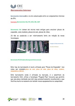Barramentos Internos

Barramentos Internossão a via de comunicação entre os componentes internos
da CPU.

Exemplos:Barramentos ISA, PCI, SCSI, IDE, AGP




Barramento ISA comum em micros mais antigos para encaixar placas de
expansão, como modems, placas de som, placas de vídeo;

Já não se usadevido a ser relativamente lento em relação às novas
tecnologias.


                                                         Imagem 10-Barramento ISA

                                                         Já caiu em desuso




Barramento PCI (PeripheralComponentInterconnect)




Este tipo de barramento é muito utilizado para “Placas de Expansão”, tais
como, por exemplo:placa de som, placa de rede, placa de vídeo, modem,
adaptadores USB etc.

Este barramento ainda é utilizado no mercado, é o substituto do
barramento ISA, utiliza a tecnologia “Plugand Play” (recurso que permite
que uma placa instalada num slot seja automaticamente reconhecido), o que
facilitou muito no momento de instalar novos equipamentos no computador.




                                                                                20
 