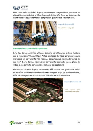 Uma característica do PCI é que o barramento é compartilhado por todos os
dispositivos conectados, então a taxa real de transferência vai depender da
quantidade de equipamentos do computador que utilizam o barramento.


                                                  Imagem 11-Barramento PCI

                                                  Veio substituir o antigo ISA




Barramento AGP (AcceleratedGraphicsPort)

Este tipo de barramento é utilizado somente para Placas de Vídeo e também
usa a tecnologia “Plugand Play”. Antes as placas de vídeo geralmente eram
instaladas em barramento PCI, hoje nos computadores mais modernos só se
usa AGP. Desta forma, hoje há um barramento dedicado para a placa de
vídeo, o que permite, por exemplo, melhorar aplicações 3D.

Outra característica é que o barramento AGP reserva uma quantidade maior
de memória para armazenamento de texturas para objectos tridimensionais,
além de conseguir ter acesso a essas texturas em alta velocidade.


                                                             Imagem 12-Barramento AGP




                                                              Serve    apenas      para
                                                              conectar placas de vídeo.




                                                                                   21
 