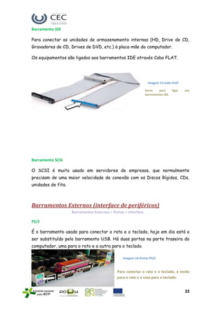 Barramento IDE

Para conectar as unidades de armazenamento internas (HD, Drive de CD,
Gravadores de CD, Drives de DVD, etc.) à placa-mãe do computador.

Os equipamentos são ligados aos barramentos IDE através Cabo FLAT.




                                                                 Imagem 13-Cabo FLAT

                                                                Serve   para     ligar   aos
                                                                barramentos IDE.




Barramento SCSI

O SCSI é muito usado em servidores de empresas, que normalmente
precisam de uma maior velocidade de conexão com os Discos Rígidos, CDs,
unidades de fita.



Barramentos Externos (interface de periféricos)
                    Barramentos Externos = Portas = Interface

PS/2

É o barramento usado para conectar o rato e o teclado, hoje em dia está a
ser substituído pelo barramento USB. Há duas portas na parte traseira do
computador, uma para o rato e a outra para o teclado.

                                                 Imagem 14-Portas PS/2



                                              Para conectar o rato e o teclado, a verde
                                              para o rato e a roxa para o teclado.


                                                                                         22
 