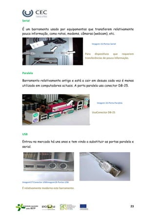 Serial

É um barramento usado por equipamentos que transferem relativamente
pouca informação, como ratos, modems, câmaras (webcam), etc.


                                               Imagem 15-Portas Serial



                                           Para dispositivos que requerem
                                           transferências de pouca informação.




Paralela

Barramento relativamente antigo e está a cair em desuso cada vez é menos
utilizado em computadores actuais. A porta paralela usa conector DB-25.




                                                   Imagem 16-Porta Paralela



                                               UsaConector DB-25




USB

Entrou no mercado há uns anos e tem vindo a substituir as portas paralela e
serial.




Imagem17-Conector USBImagem18-Portas USB

É relativamente moderno este barramento.




                                                                              23
 