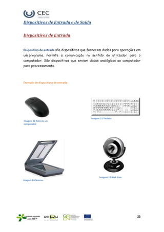 Dispositivos de Entrada e de Saída

Dispositivos de Entrada


Dispositivo de entrada são dispositivos que fornecem dados para operações em
um programa. Permite a comunicação no sentido do utilizador para o
computador. São dispositivos que enviam dados analógicos ao computador
para processamento.




Exemplo de dispositivos de entrada:




                                            Imagem 21-Teclado
Imagem 22-Rato de um
computador




                                                  Imagem 23-Web Cam
Imagem 24-Scanner




                                                                         25
 