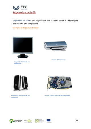 Dispositivos de Saída


  Dispositivos de Saída são dispositivos que exibem dados e informações
  processadas pelo computador.

  Exemplos de dispositivos de saída:




                                                  Imagem 25-Impressora
    Imagem 26-Monitor de um
    computador




Imagem 28-Caixa-de-som de um           Imagem 27-Placa gráfica de um computador
computador




                                                                                  26
 