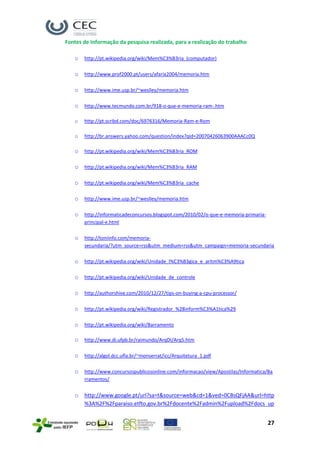 Fontes de Informação da pesquisa realizada, para a realização do trabalho

   o   http://pt.wikipedia.org/wiki/Mem%C3%B3ria_(computador)

   o   http://www.prof2000.pt/users/afaria2004/memoria.htm

   o   http://www.ime.usp.br/~weslley/memoria.htm

   o   http://www.tecmundo.com.br/918-o-que-e-memoria-ram-.htm

   o   http://pt.scribd.com/doc/6976316/Memoria-Ram-e-Rom

   o   http://br.answers.yahoo.com/question/index?qid=20070426063900AAACc0Q

   o   http://pt.wikipedia.org/wiki/Mem%C3%B3ria_ROM

   o   http://pt.wikipedia.org/wiki/Mem%C3%B3ria_RAM

   o   http://pt.wikipedia.org/wiki/Mem%C3%B3ria_cache

   o   http://www.ime.usp.br/~weslley/memoria.htm

   o   http://informaticadeconcursos.blogspot.com/2010/02/o-que-e-memoria-primaria-
       principal-e.html

   o   http://toniinfo.com/memoria-
       secundaria/?utm_source=rss&utm_medium=rss&utm_campaign=memoria-secundaria

   o   http://pt.wikipedia.org/wiki/Unidade_l%C3%B3gica_e_aritm%C3%A9tica

   o   http://pt.wikipedia.org/wiki/Unidade_de_controle

   o   http://authorshive.com/2010/12/27/tips-on-buying-a-cpu-processor/

   o   http://pt.wikipedia.org/wiki/Registrador_%28inform%C3%A1tica%29

   o   http://pt.wikipedia.org/wiki/Barramento

   o   http://www.di.ufpb.br/raimundo/ArqDI/Arq5.htm

   o   http://algol.dcc.ufla.br/~monserrat/icc/Arquitetura_1.pdf

   o   http://www.concursospublicosonline.com/informacao/view/Apostilas/Informatica/Ba
       rramentos/


   o   http://www.google.pt/url?sa=t&source=web&cd=1&ved=0CBsQFjAA&url=http
       %3A%2F%2Fparaiso.etfto.gov.br%2Fdocente%2Fadmin%2Fupload%2Fdocs_up


                                                                                      27
 