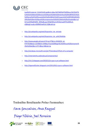 load%2Fmaterial_312af15c02.ppt&rct=j&q=%EF%82%A7%09Descri%C3%A7%
         C3%A3o%20dos%20diversos%20tipos%20de%20interface%20%28PS%2F2%2C
         %20Serial%2C%20Pararela%2C%20USB%2C%20Firewire%2C%20PCM%20CIA%
         29%20e%20em%20que%20componentes%20s%C3%A3o%20utilizados&ei=uF
         HcTaeVEMqKhQft4_WlDw&usg=AFQjCNHszm3FGSjrIuwDf7IIs3Z0CuS-
         vQ&sig2=audy-vG0fMiSrwIlCx3-1Q&cad=rja



     o   http://pt.wikipedia.org/wiki/Dispositivo_de_entrada

     o   http://pt.wikipedia.org/wiki/Dispositivo_de_sa%C3%ADda

     o   http://www.google.pt/search?hl=pt-PT&rlz=1R2ADFA_pt-
         PTPT410&biw=1259&bih=594&q=Fitas%20Magn%C3%A9ticas%20(streamer%
         20e%20dat)&ie=UTF-8&sa=N&tab=iw

     o   http://windows.microsoft.com/pt-PT/windows7/Parts-of-a-computer

     o   http://internetmhs.webnode.pt/componentes/

     o   http://m5-2.blogspot.com/2010/12/o-que-e-um-software.html

     o   http://tigama02cetec.blogspot.com/2011/05/o-que-e-software.html




Trabalho Realizado Pelos Formados:
Sara Gonçalves, Ana Raquel

Diogo Tibério, Joel Ferreira

                                                                           28
 