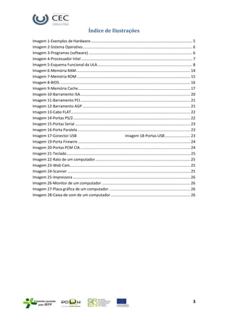 Índice de Ilustrações
Imagem 1-Exemplos de Hardware ................................................................................................ 5
Imagem 2-Sistema Operativo........................................................................................................ 6
Imagem 3-Programas (software) .................................................................................................. 6
Imagem 4-Processador Intel ......................................................................................................... 7
Imagem 5-Esquema Funcional da ULA .......................................................................................... 8
Imagem 6-Memória RAM ............................................................................................................ 14
Imagem 7-Memória ROM ........................................................................................................... 15
Imagem 8-BIOS ............................................................................................................................ 16
Imagem 9-Memória Cache .......................................................................................................... 17
Imagem 10-Barramento ISA ........................................................................................................ 20
Imagem 11-Barramento PCI ........................................................................................................ 21
Imagem 12-Barramento AGP ...................................................................................................... 21
Imagem 13-Cabo FLAT................................................................................................................. 22
Imagem 14-Portas PS/2 ............................................................................................................... 22
Imagem 15-Portas Serial ............................................................................................................. 23
Imagem 16-Porta Paralela ........................................................................................................... 23
Imagem 17-Conector USB                                                      Imagem 18-Portas USB ........................ 23
Imagem 19-Porta Firewire .......................................................................................................... 24
Imagem 20-Portas PCM CIA ........................................................................................................ 24
Imagem 21-Teclado ..................................................................................................................... 25
Imagem 22-Rato de um computador .......................................................................................... 25
Imagem 23-Web Cam .................................................................................................................. 25
Imagem 24-Scanner .................................................................................................................... 25
Imagem 25-Impressora ............................................................................................................... 26
Imagem 26-Monitor de um computador .................................................................................... 26
Imagem 27-Placa gráfica de um computador ............................................................................. 26
Imagem 28-Caixa-de-som de um computador ........................................................................... 26




                                                                                                                                           3
 