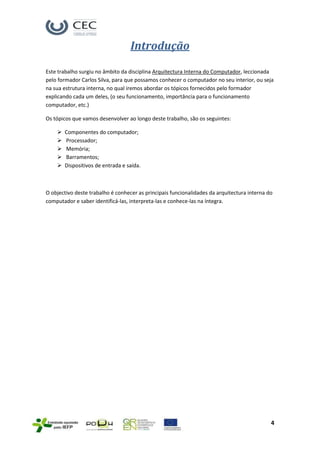 Introdução

Este trabalho surgiu no âmbito da disciplina Arquitectura Interna do Computador, leccionada
pelo formador Carlos Silva, para que possamos conhecer o computador no seu interior, ou seja
na sua estrutura interna, no qual iremos abordar os tópicos fornecidos pelo formador
explicando cada um deles, (o seu funcionamento, importância para o funcionamento
computador, etc.)

Os tópicos que vamos desenvolver ao longo deste trabalho, são os seguintes:

       Componentes do computador;
       Processador;
       Memória;
       Barramentos;
       Dispositivos de entrada e saída.



O objectivo deste trabalho é conhecer as principais funcionalidades da arquitectura interna do
computador e saber identificá-las, interpreta-las e conhece-las na íntegra.




                                                                                             4
 