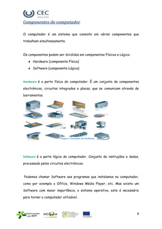 Componentes do computador

O computador é um sistema que consiste em vários componentes que

trabalham simultaneamente.



Os componentes podem ser divididos em componentes Físicos e Lógica:

      Hardware (componente Física)

      Software (componente Lógica)



Hardware é a parte física do computador. É um conjunto de componentes

electrónicos, circuitos integrados e placas, que se comunicam através de

barramentos.




                        Imagem 1-Exemplos de Hardware




Software é a parte lógica do computador. Conjunto de instruções e dados,

processado pelos circuitos electrónicos.



Podemos chamar Software aos programas que instalamos no computador,

como por exemplo o Office, Windows Média Player, etc. Mas existe um

Software com maior importância, o sistema operativo, este é necessário

para tornar o computador utilizável.




                                                                       5
 