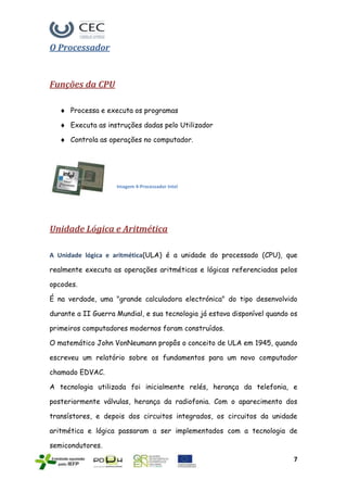 O Processador


Funções da CPU

      Processa e executa os programas

      Executa as instruções dadas pelo Utilizador

      Controla as operações no computador.




                    Imagem 4-Processador Intel




Unidade Lógica e Aritmética

A Unidade lógica e aritmética(ULA) é a unidade do processado (CPU), que

realmente executa as operações aritméticas e lógicas referenciadas pelos

opcodes.

É na verdade, uma "grande calculadora electrónica" do tipo desenvolvido

durante a II Guerra Mundial, e sua tecnologia já estava disponível quando os

primeiros computadores modernos foram construídos.

O matemático John VonNeumann propôs o conceito de ULA em 1945, quando

escreveu um relatório sobre os fundamentos para um novo computador

chamado EDVAC.

A tecnologia utilizada foi inicialmente relés, herança da telefonia, e

posteriormente válvulas, herança da radiofonia. Com o aparecimento dos

transístores, e depois dos circuitos integrados, os circuitos da unidade

aritmética e lógica passaram a ser implementados com a tecnologia de

semicondutores.
                                                                          7
 