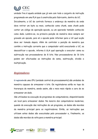 unidade fixa é aquela unidade que já vem com todo o conjunto de instrução

programado em uma PLA que é construída pelo fabricante, dentro da UC.

Inicialmente, a UC de controle fornece o endereço de memória de onde

deve retirar um byte ou mais, conhecido como chunk, esse chunk pode

conter um código de operação-opcode, ou um operando também conhecido

como dado. Lembre-se, na primeira posição de memória deve sempre ser

gravado um opcode, pois só o opcode pode informar para a UC qual acção

deve ser tomada depois. Além de controlar a posição de memória que

contém a instrução corrente que o computador está executando a UC, ao

descodificar o opcode, informa à ULA qual operação a executar: soma ou

subtracção nos processadores de 8 bits. Nos processadores de 16 bits

podem ser efectuadas as instruções de soma, subtracção, divisão e

multiplicação.




Registadores

O registadorde uma CPU (unidade central de processamento) são unidades de

memória capazes de armazenar n bits. Os registadores estão no topo da

hierarquia de memória, sendo assim, são o meio mais rápido e caro de se

armazenar um dado.

São utilizados na execução de programas de computadores, disponibilizando

um local para armazenar dados. Na maioria dos computadores modernos,

quando da execução das instruções de um programa, os dados são movidos

da memória principal para os registradores. Então, as instruções que

utilizam estes dados são executadas pelo processador e, finalmente, os

dados são movidos de volta para a memória principal.




                                                                        9
 