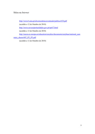 3
Sítios na Internet
http://www3.uma.pt/alicemendonca/conteudo/publica/ETI.pdf
(acedido a 12 de Outubro de 2010)
http://www.novasoportunidades.gov.pt/np4/7.html
(acedido a 12 de Outubro de 2010)
http://eacea.ec.europa.eu/education/eurydice/documents/eurybase/national_sum
mary_sheets/047_PT_PT.pdf
(acedido a 12 de Outubro de 2010)
 
