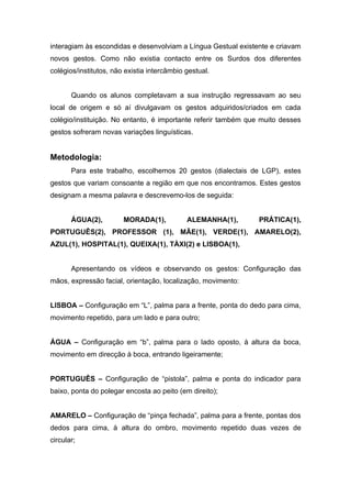 interagiam às escondidas e desenvolviam a Língua Gestual existente e criavam
novos gestos. Como não existia contacto entre os Surdos dos diferentes
colégios/institutos, não existia intercâmbio gestual.


       Quando os alunos completavam a sua instrução regressavam ao seu
local de origem e só aí divulgavam os gestos adquiridos/criados em cada
colégio/instituição. No entanto, é importante referir também que muito desses
gestos sofreram novas variações linguísticas.


Metodologia:
       Para este trabalho, escolhemos 20 gestos (dialectais de LGP), estes
gestos que variam consoante a região em que nos encontramos. Estes gestos
designam a mesma palavra e descrevemo-los de seguida:


       ÁGUA(2),         MORADA(1),           ALEMANHA(1),       PRÁTICA(1),
PORTUGUÊS(2), PROFESSOR (1), MÃE(1), VERDE(1), AMARELO(2),
AZUL(1), HOSPITAL(1), QUEIXA(1), TÀXI(2) e LISBOA(1),


       Apresentando os vídeos e observando os gestos: Configuração das
mãos, expressão facial, orientação, localização, movimento:


LISBOA – Configuração em “L”, palma para a frente, ponta do dedo para cima,
movimento repetido, para um lado e para outro;


ÁGUA – Configuração em “b”, palma para o lado oposto, à altura da boca,
movimento em direcção à boca, entrando ligeiramente;


PORTUGUÊS – Configuração de “pistola”, palma e ponta do indicador para
baixo, ponta do polegar encosta ao peito (em direito);


AMARELO – Configuração de “pinça fechada”, palma para a frente, pontas dos
dedos para cima, à altura do ombro, movimento repetido duas vezes de
circular;
 