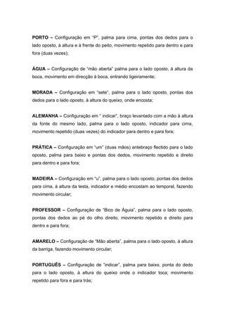 PORTO – Configuração em “P”, palma para cima, pontas dos dedos para o
lado oposto, à altura e à frente do peito, movimento repetido para dentro e para
fora (duas vezes);


ÁGUA – Configuração de “mão aberta” palma para o lado oposto, à altura da
boca, movimento em direcção à boca, entrando ligeiramente;


MORADA – Configuração em “sete”, palma para o lado oposto, pontas dos
dedos para o lado oposto, à altura do queixo, onde encosta;


ALEMANHA – Configuração em “ indicar”, braço levantado com a mão à altura
da fonte do mesmo lado, palma para o lado oposto, indicador para cima,
movimento repetido (duas vezes) do indicador para dentro e para fora;


PRÁTICA – Configuração em “um” (duas mãos) antebraço flectido para o lado
oposto, palma para baixo e pontas dos dedos, movimento repetido e direito
para dentro e para fora;


MADEIRA – Configuração em “u”, palma para o lado oposto, pontas dos dedos
para cima, à altura da testa, indicador e médio encostam ao temporal, fazendo
movimento circular;


PROFESSOR – Configuração de “Bico de Águia”, palma para o lado oposto,
pontas dos dedos ao pé do olho direito, movimento repetido e direito para
dentro e para fora;


AMARELO – Configuração de “Mão aberta”, palma para o lado oposto, á altura
da barriga, fazendo movimento circular;


PORTUGUÊS – Configuração de “indicar”, palma para baixo, ponta do dedo
para o lado oposto, à altura do queixo onde o indicador toca; movimento
repetido para fora e para trás;
 