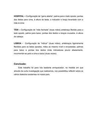 HOSPITAL – Configuração de “garra aberta”, palma para o lado oposto, pontas
dos dedos para cima, à altura da testa, o indicador e braço levantado com a
mão à cima;


TÀXI – Configuração de “mão fechada” (duas mãos) antebraço flectido para o
lado oposto, palma para baixo, pontas dos dedos e braços cruzados, à altura
da cabeça;


LISBOA -      Configuração de “indicar” (duas mãos), antebraços ligeiramente
flectidos para os lados opostos, mãos ao mesmo nível e encostadas, palmas
para baixo e pontas dos dedos onde indicadores pouco afastamento,
movimentar-se para a cima e baixo (duas vezes);




Conclusão:
     Este trabalho foi para nós bastante enriquecedor, na medida em que
através da curta investigação que realizamos, nos possibilitou reflectir sobre os
vários dialectos existentes no nosso país.
 