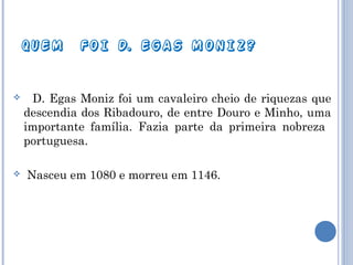 QUEM





FOI D. EGAS MONIZ?

D. Egas Moniz foi um cavaleiro cheio de riquezas que
descendia dos Ribadouro, de entre Douro e Minho, uma
importante família. Fazia parte da primeira nobreza
portuguesa.
Nasceu em 1080 e morreu em 1146.

 