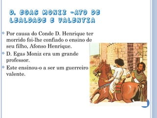 D. EGAS MONIZ -ATO DE
LEALDADE E VALENTIA
Por causa do Conde D. Henrique ter
morrido foi-lhe confiado o ensino de
seu filho, Afonso Henrique.
 D. Egas Moniz era um grande
professor.
 Este ensinou-o a ser um guerreiro
valente.


 
